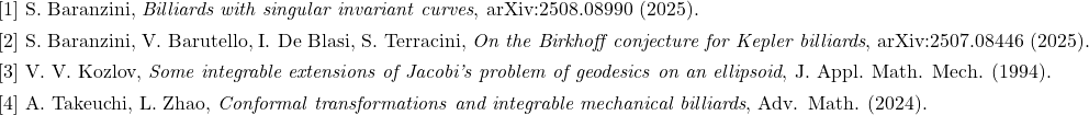  \begin{array}{l} [1]\ \text{S. Baranzini, \emph{Billiards with singular invariant curves}, arXiv:2508.08990 (2025).}\\[4pt] [2]\ \text{S. Baranzini, V. Barutello, I. De Blasi, S. Terracini, \emph{On the Birkhoff conjecture for Kepler billiards}, arXiv:2507.08446 (2025).}\\[4pt] [3]\ \text{V. V. Kozlov, \emph{Some integrable extensions of Jacobi's problem of geodesics on an ellipsoid}, J. Appl. Math. Mech. (1994).}\\[4pt] [4]\ \text{A. Takeuchi, L. Zhao, \emph{Conformal transformations and integrable mechanical billiards}, Adv. Math. (2024).} \end{array} 
